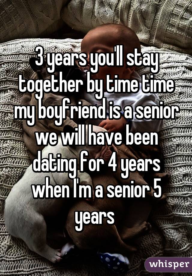 3 years you'll stay together by time time my boyfriend is a senior we will have been dating for 4 years when I'm a senior 5 years 