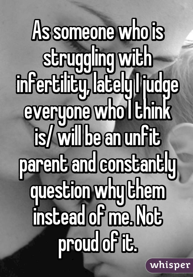 As someone who is struggling with infertility, lately I judge everyone who
I think is/ will be an unfit parent and constantly question why them
instead of me. Not proud of it.