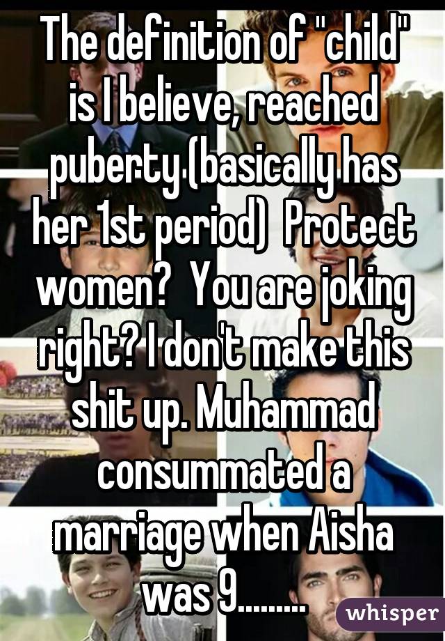 The definition of "child" is I believe, reached puberty (basically has her 1st period)  Protect women?  You are joking right? I don't make this shit up. Muhammad consummated a marriage when Aisha was 9.........