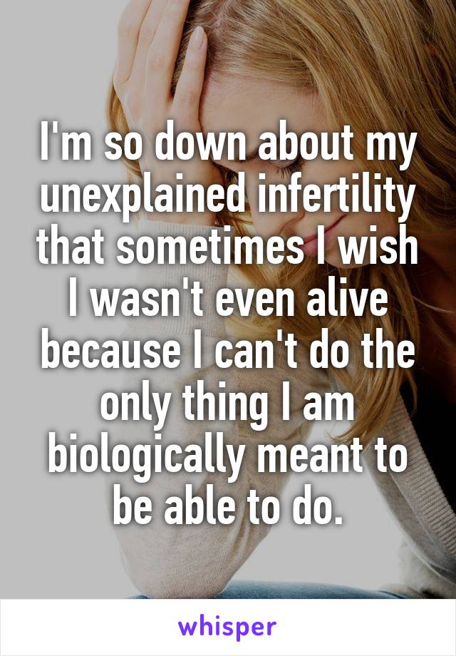 I'm so down about my unexplained infertility that sometimes I wish I wasn't even alive because I can't do the only thing I am biologically meant to be able to do.