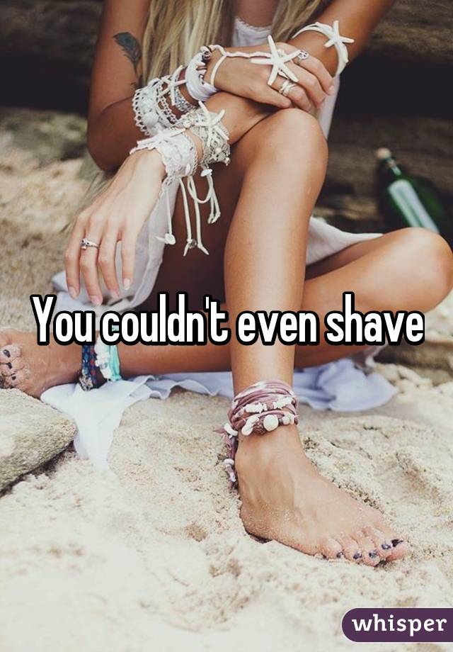 You couldn't even shave