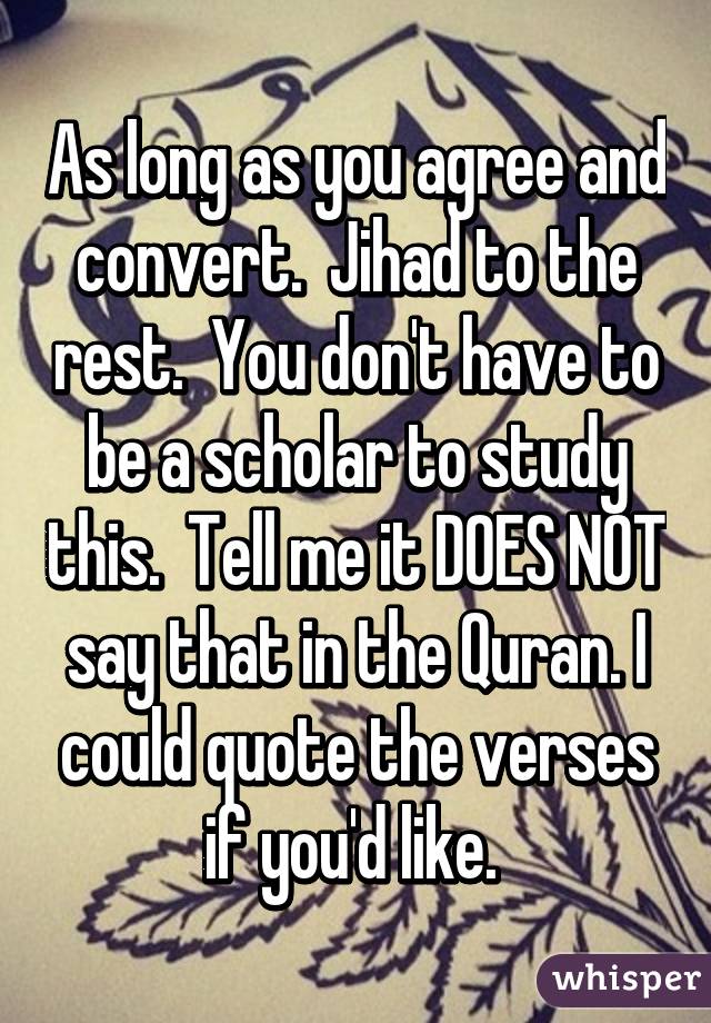 As long as you agree and convert.  Jihad to the rest.  You don't have to be a scholar to study this.  Tell me it DOES NOT say that in the Quran. I could quote the verses if you'd like. 