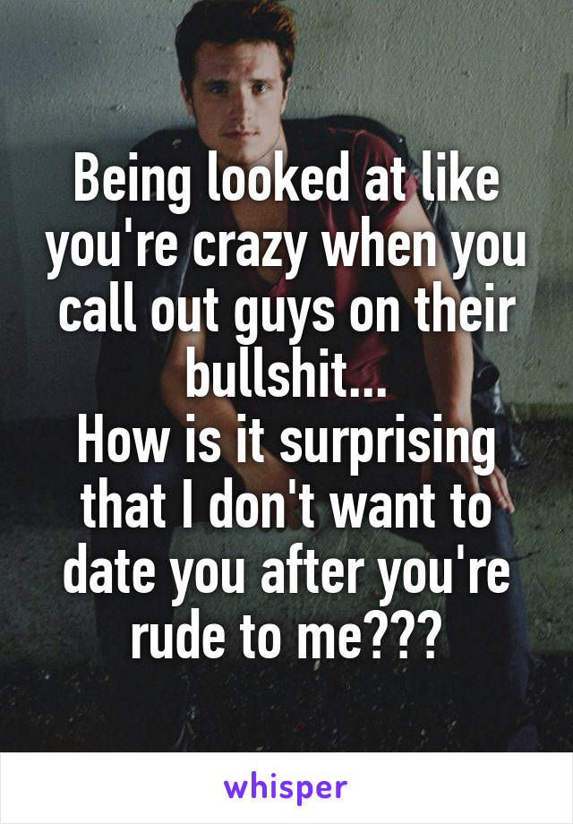 Being looked at like you're crazy when you call out guys on their bullshit...
How is it surprising that I don't want to date you after you're rude to me???