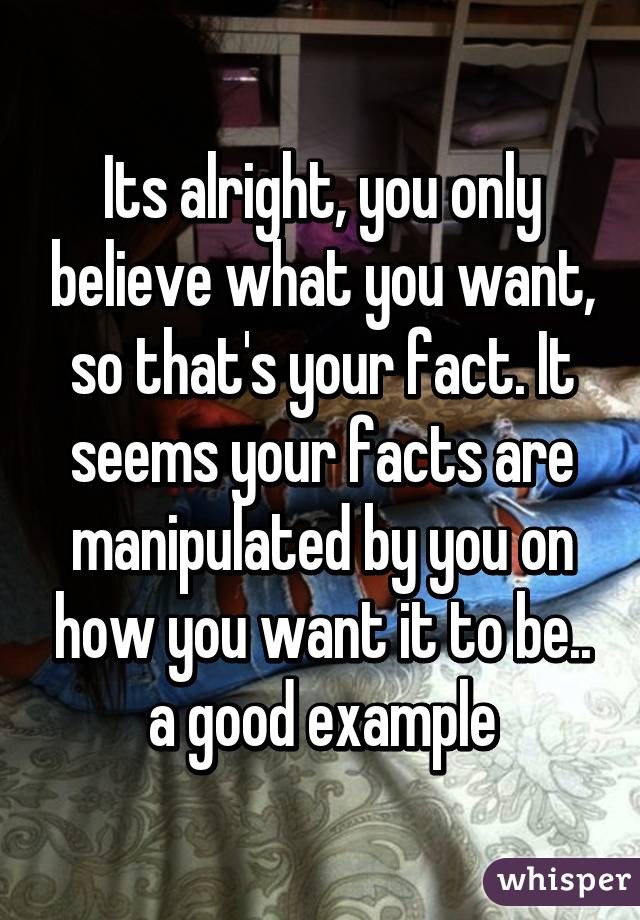 Its alright, you only believe what you want, so that's your fact. It seems your facts are manipulated by you on how you want it to be.. a good example