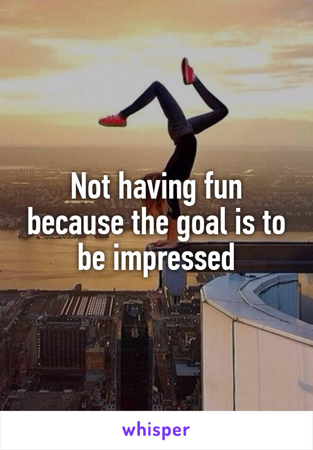 Not having fun because the goal is to be impressed