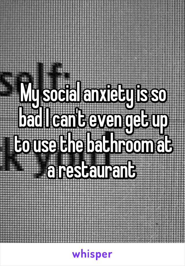 My social anxiety is so bad I can't even get up to use the bathroom at a restaurant 