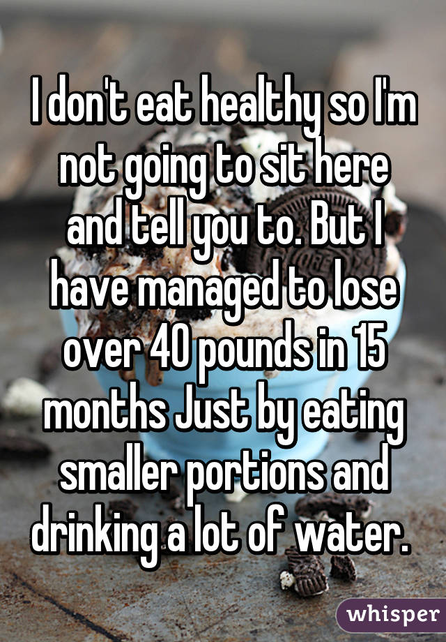 I don't eat healthy so I'm not going to sit here and tell you to. But I have managed to lose over 40 pounds in 15 months Just by eating smaller portions and drinking a lot of water. 