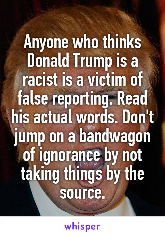 Anyone who thinks Donald Trump is a racist is a victim of false reporting. Read his actual words. Don't jump on a bandwagon of ignorance by not taking things by the source.