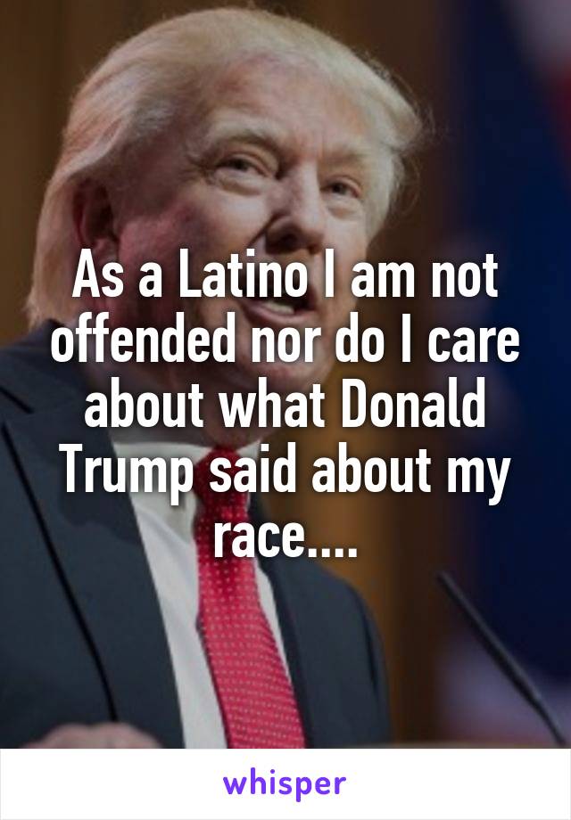 As a Latino I am not offended nor do I care about what Donald Trump said about my race....