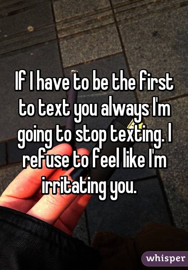 If I have to be the first to text you always I'm going to stop texting. I refuse to feel like I'm irritating you.   