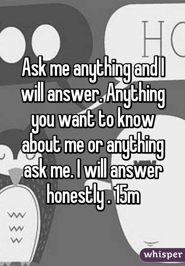 Ask me anything and I will answer. Anything you want to know about me or anything ask me. I will answer honestly . 15m