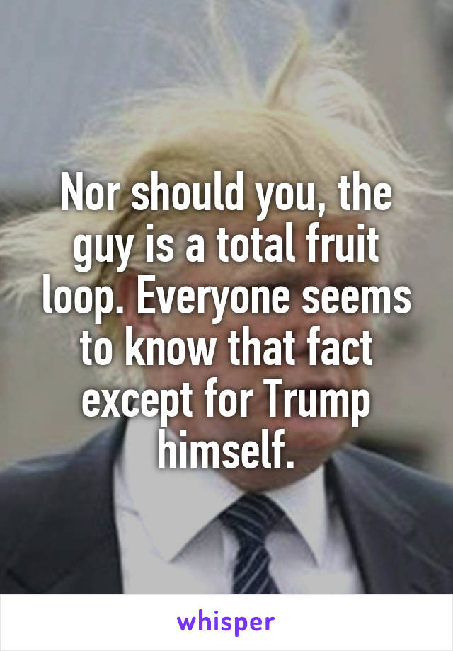 Nor should you, the guy is a total fruit loop. Everyone seems to know that fact except for Trump himself.
