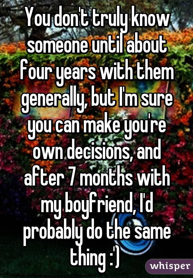 You don't truly know someone until about four years with them generally, but I'm sure you can make you're own decisions, and after 7 months with my boyfriend, I'd probably do the same thing :') 