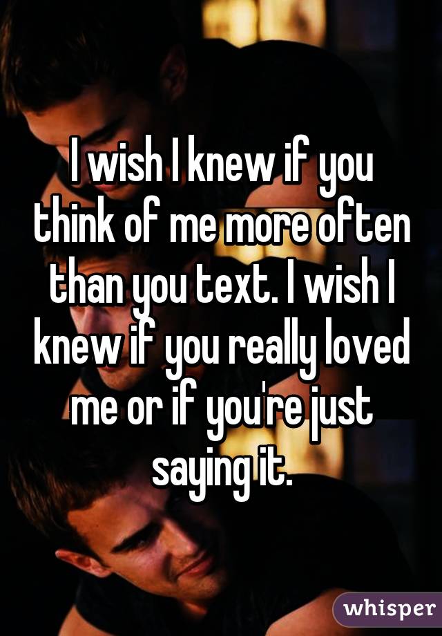 I wish I knew if you think of me more often than you text. I wish I knew if you really loved me or if you're just saying it.