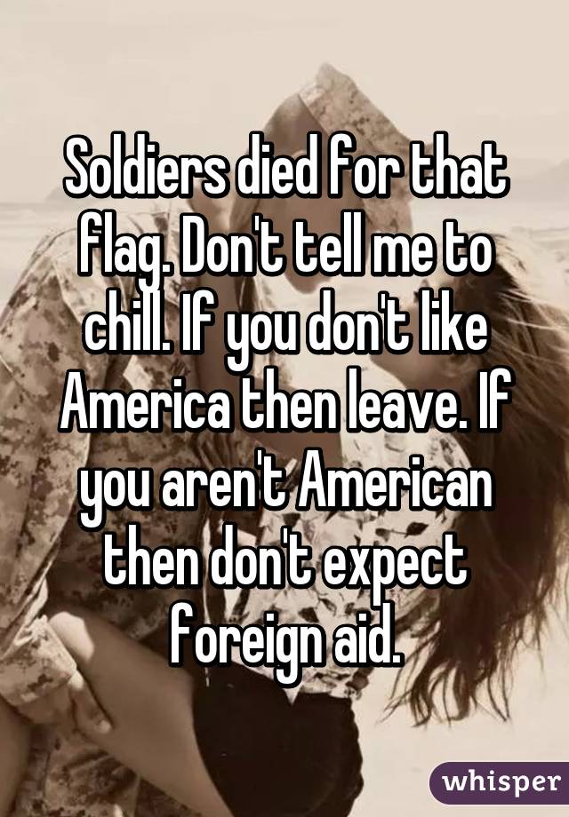 Soldiers died for that flag. Don't tell me to chill. If you don't like America then leave. If you aren't American then don't expect foreign aid.