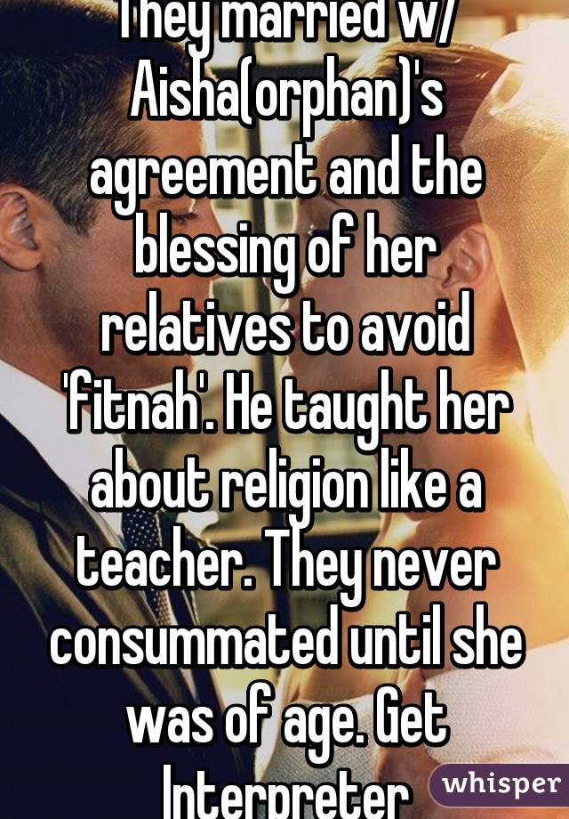 They married w/ Aisha(orphan)'s agreement and the blessing of her relatives to avoid 'fitnah'. He taught her about religion like a teacher. They never consummated until she was of age. Get Interpreter