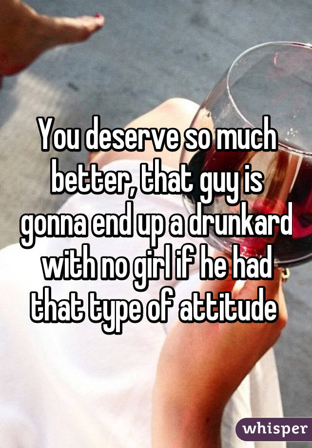 You deserve so much better, that guy is gonna end up a drunkard with no girl if he had that type of attitude 