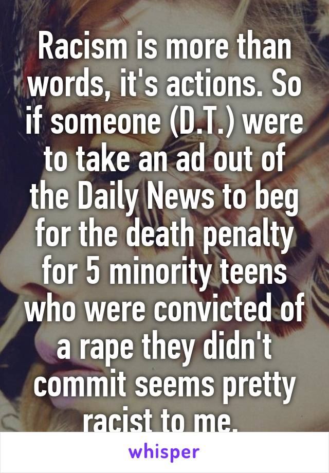 Racism is more than words, it's actions. So if someone (D.T.) were to take an ad out of the Daily News to beg for the death penalty for 5 minority teens who were convicted of a rape they didn't commit seems pretty racist to me. 