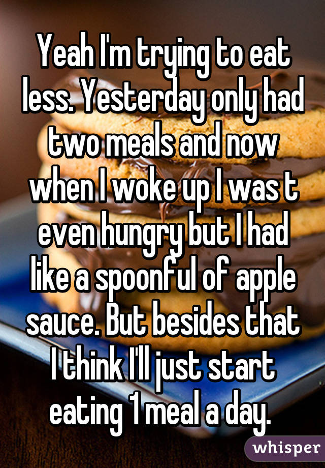 Yeah I'm trying to eat less. Yesterday only had two meals and now when I woke up I was t even hungry but I had like a spoonful of apple sauce. But besides that I think I'll just start eating 1 meal a day. 