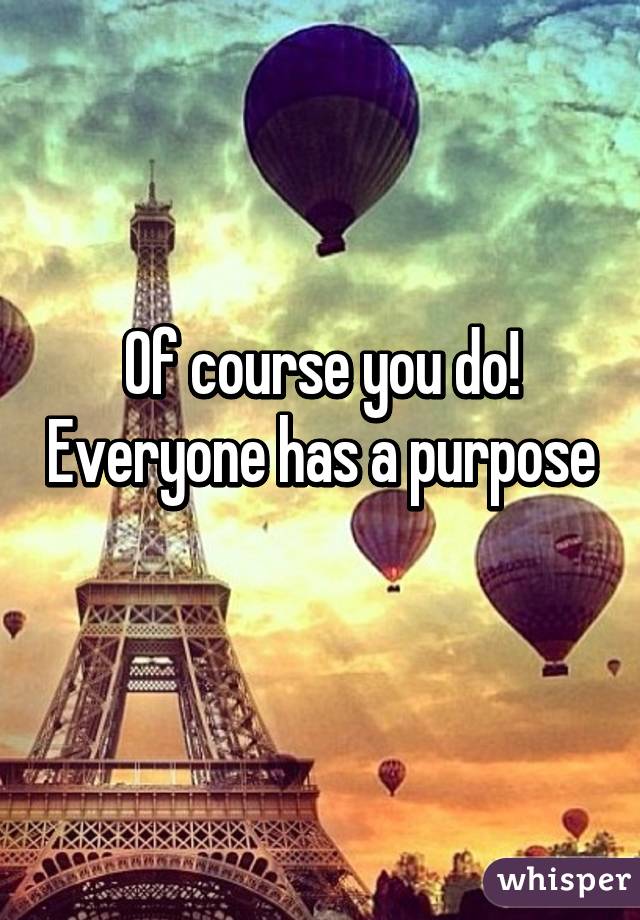 Of course you do! Everyone has a purpose