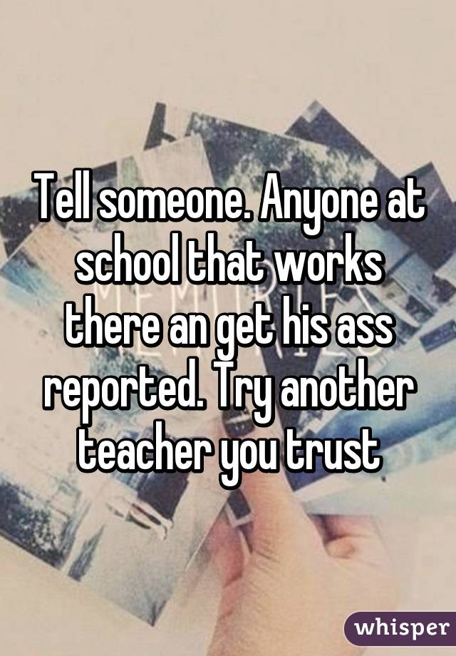 Tell someone. Anyone at school that works there an get his ass reported. Try another teacher you trust