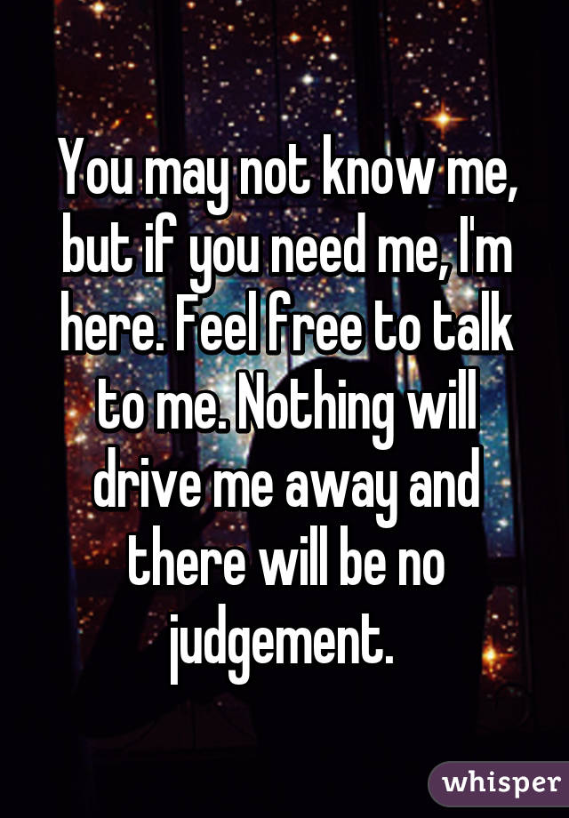 You may not know me, but if you need me, I'm here. Feel free to talk to me. Nothing will drive me away and there will be no judgement. 
