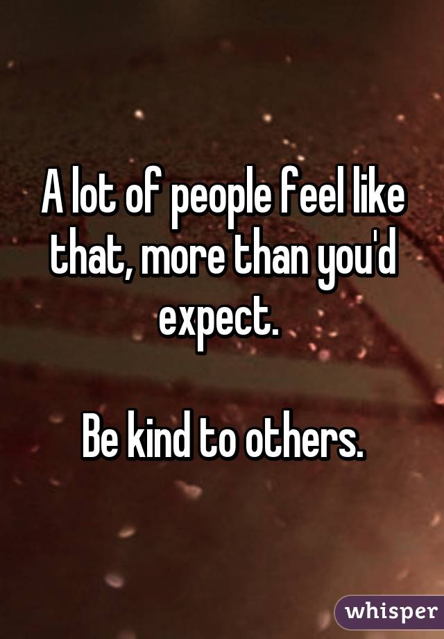 A lot of people feel like that, more than you'd expect. 

Be kind to others.