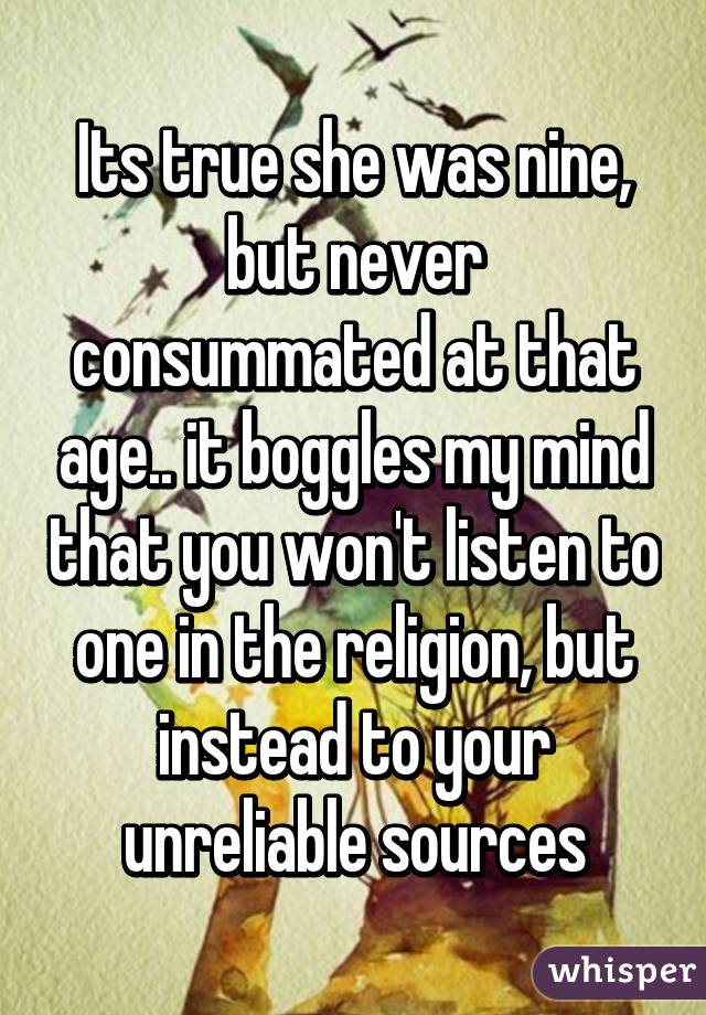 Its true she was nine, but never consummated at that age.. it boggles my mind that you won't listen to one in the religion, but instead to your unreliable sources