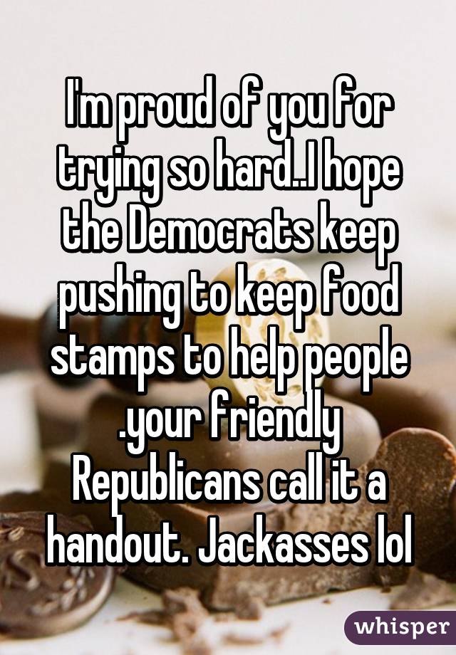 I'm proud of you for trying so hard..I hope the Democrats keep pushing to keep food stamps to help people .your friendly Republicans call it a handout. Jackasses lol