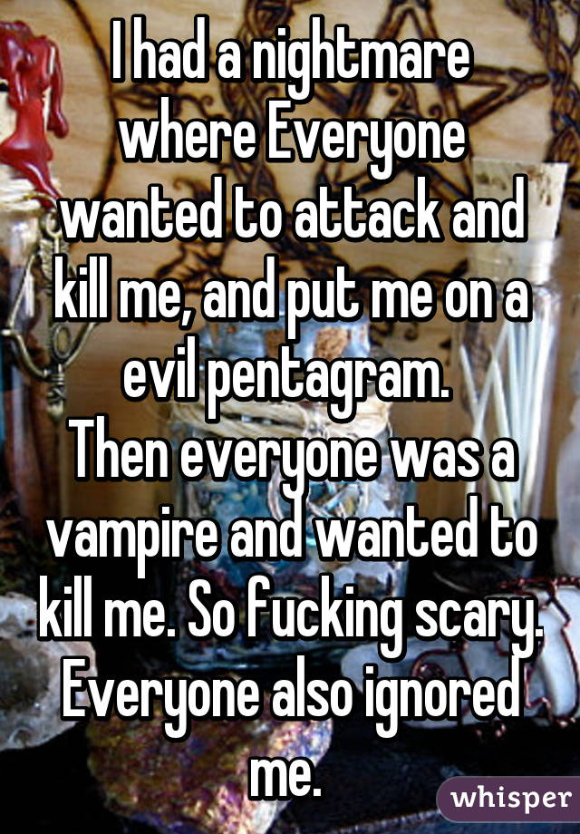 I had a nightmare where Everyone wanted to attack and kill me, and put me on a evil pentagram. 
Then everyone was a vampire and wanted to kill me. So fucking scary. Everyone also ignored me. 