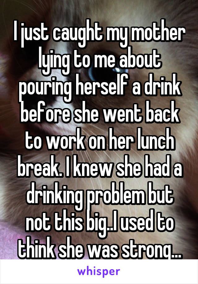 I just caught my mother lying to me about pouring herself a drink before she went back to work on her lunch break. I knew she had a drinking problem but not this big..I used to think she was strong...