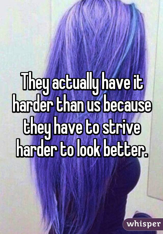 They actually have it harder than us because they have to strive harder to look better.