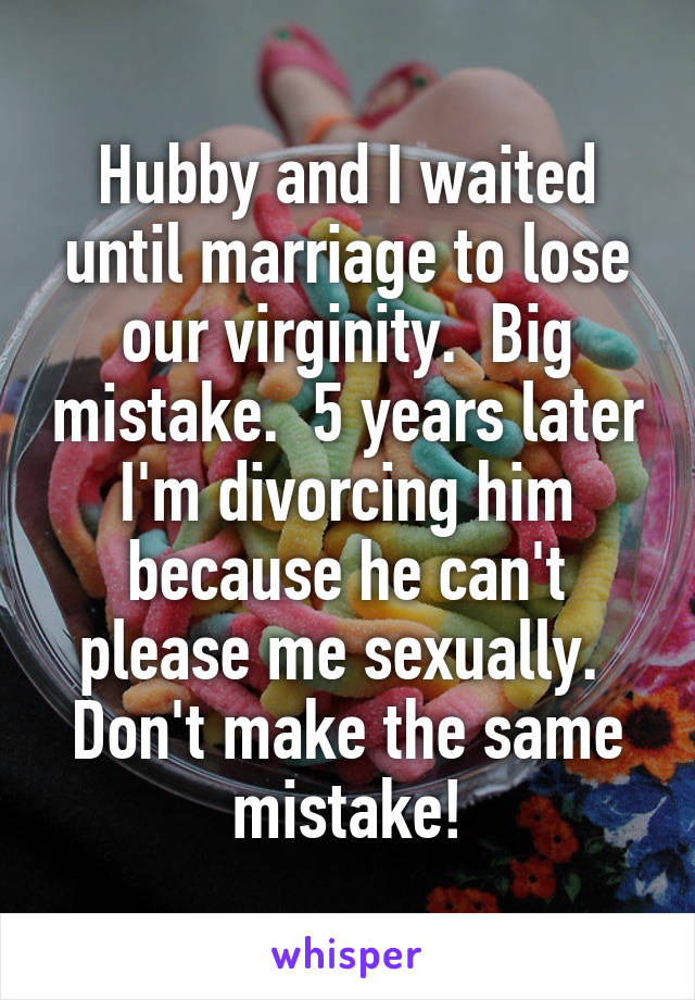 Hubby and I waited until marriage to lose our virginity.  Big mistake.  5 years later I'm divorcing him because he can't please me sexually.  Don't make the same mistake!