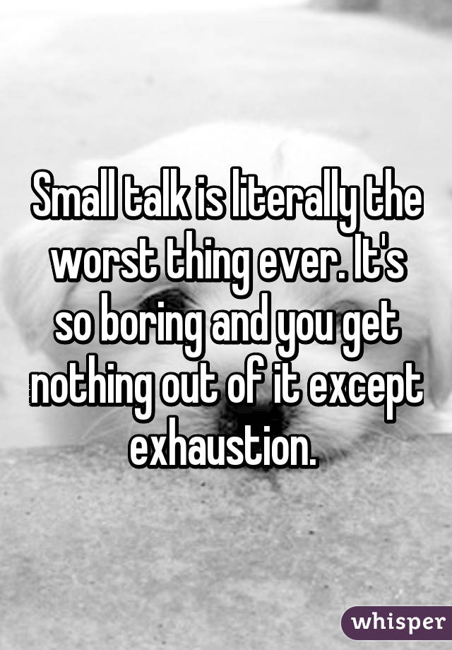 Small talk is literally the worst thing ever. It's so boring and you get nothing out of it except exhaustion. 