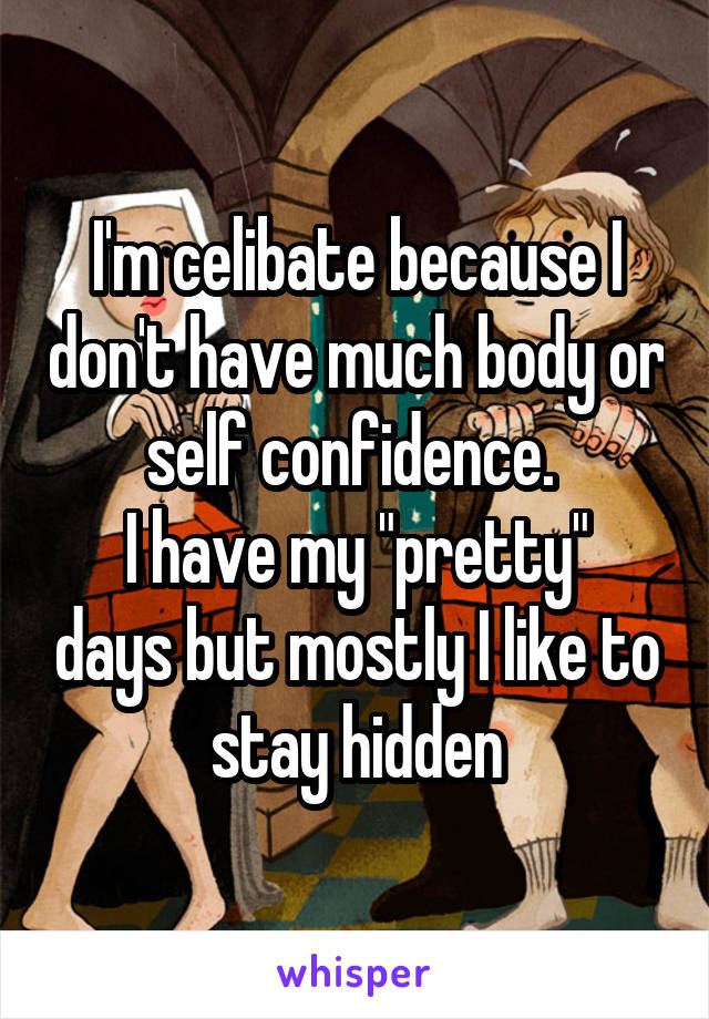 I'm celibate because I don't have much body or self confidence. 
I have my "pretty" days but mostly I like to stay hidden