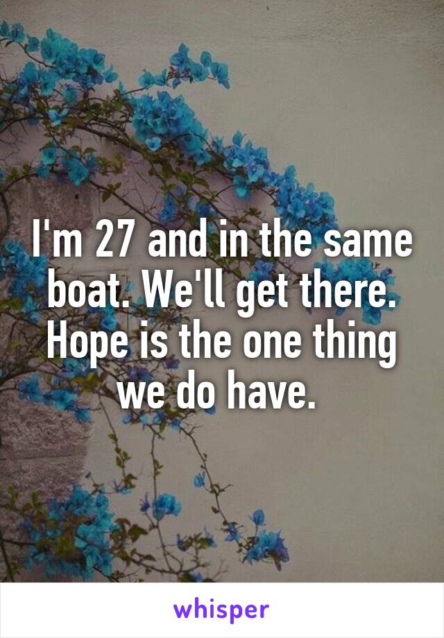 I'm 27 and in the same boat. We'll get there. Hope is the one thing we do have. 