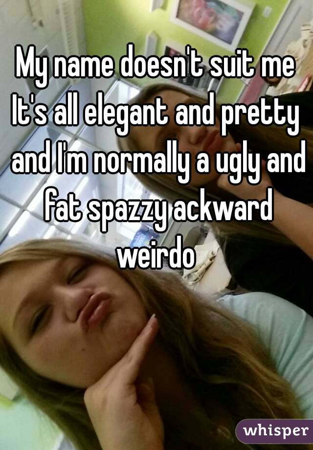 My name doesn't suit me
It's all elegant and pretty and I'm normally a ugly and fat spazzy ackward weirdo 