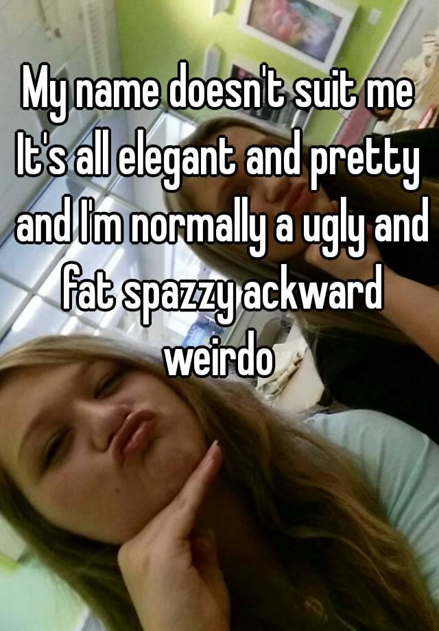 My name doesn't suit me
It's all elegant and pretty and I'm normally a ugly and fat spazzy ackward weirdo 