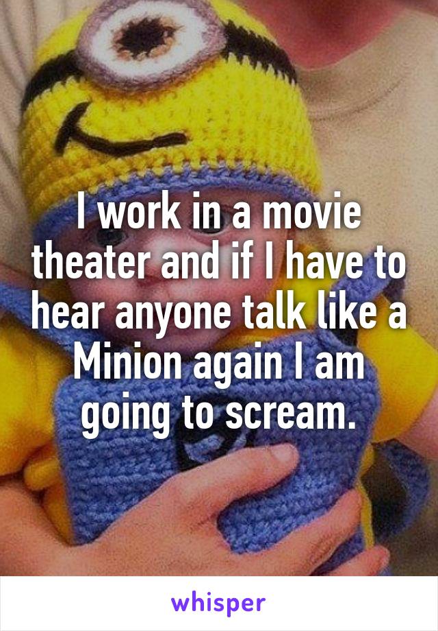 I work in a movie theater and if I have to hear anyone talk like a Minion again I am going to scream.