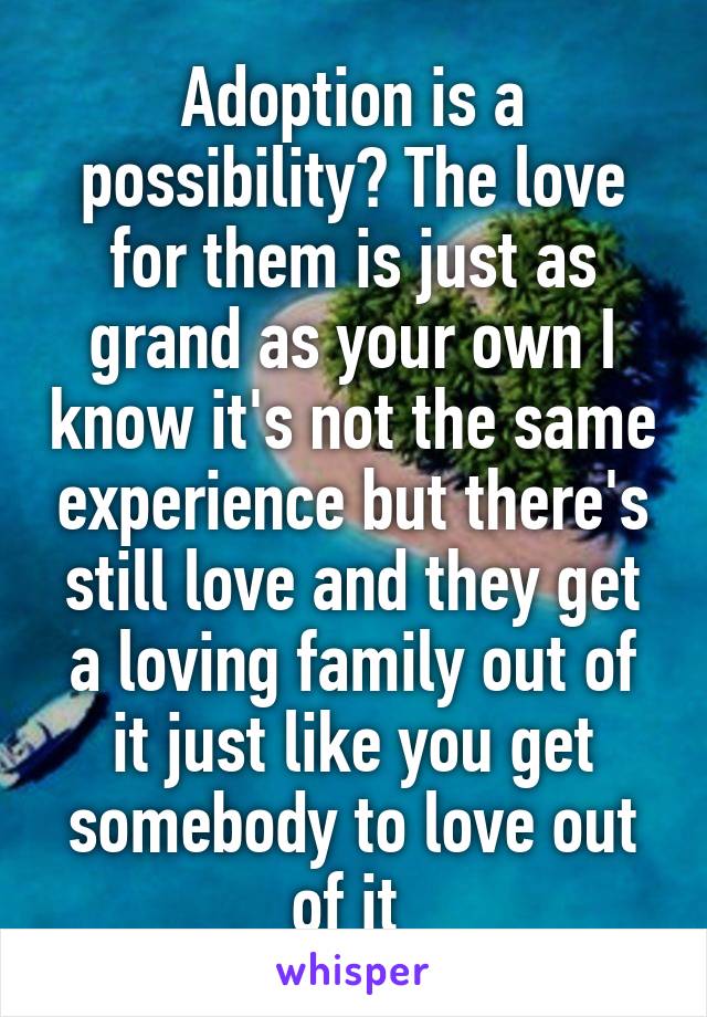 Adoption is a possibility? The love for them is just as grand as your own I know it's not the same experience but there's still love and they get a loving family out of it just like you get somebody to love out of it 
