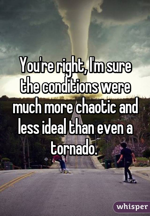 You're right, I'm sure the conditions were much more chaotic and less ideal than even a tornado. 