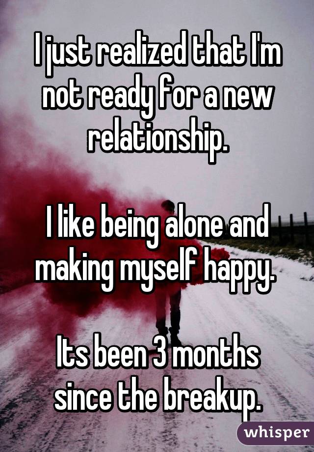 I just realized that I'm not ready for a new relationship.

I like being alone and making myself happy. 

Its been 3 months since the breakup.