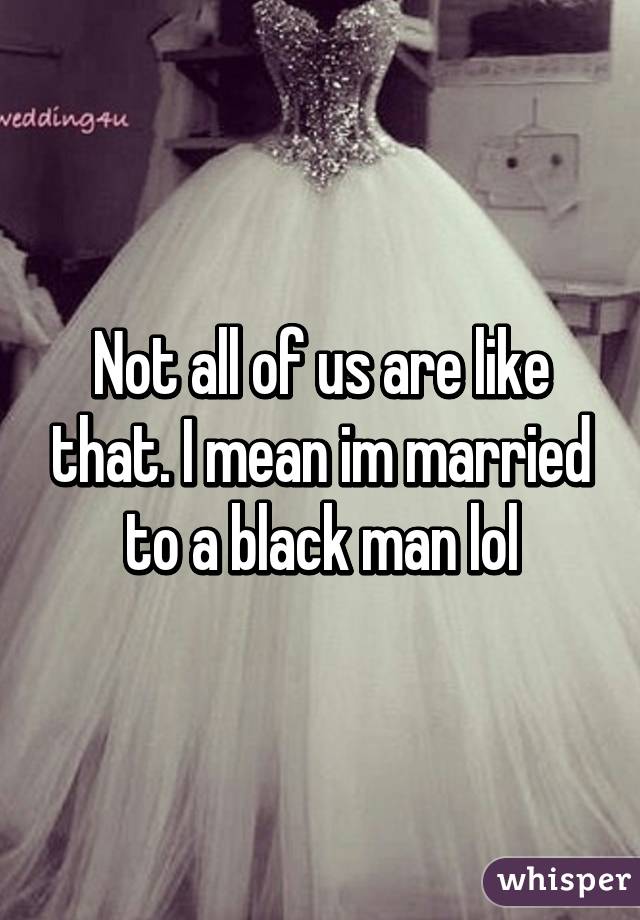 Not all of us are like that. I mean im married to a black man lol