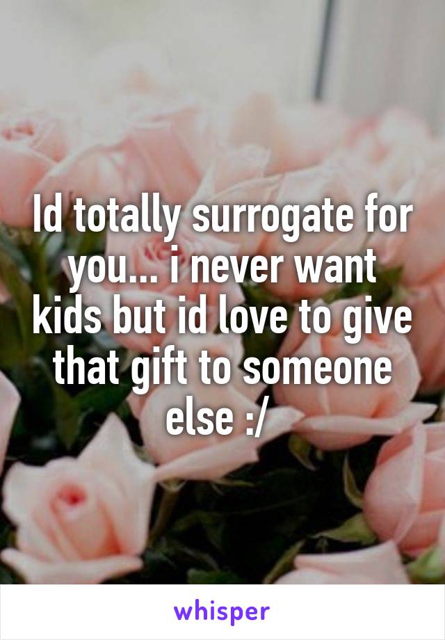 Id totally surrogate for you... i never want kids but id love to give that gift to someone else :/ 