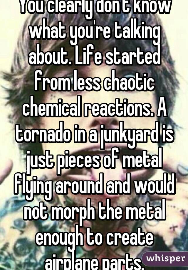 You clearly don't know what you're talking about. Life started from less chaotic chemical reactions. A tornado in a junkyard is just pieces of metal flying around and would not morph the metal enough to create airplane parts.