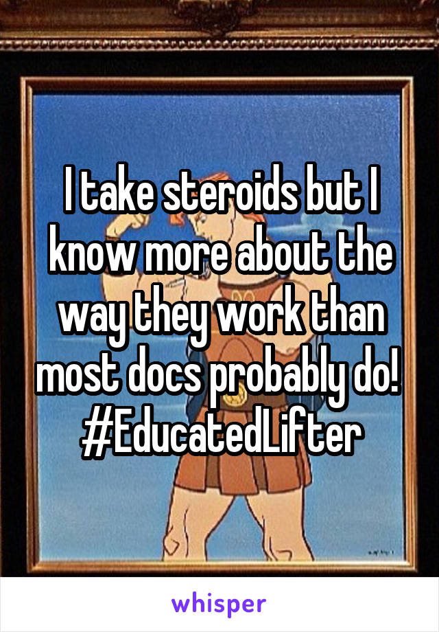 I take steroids but I know more about the way they work than most docs probably do! 
#EducatedLifter