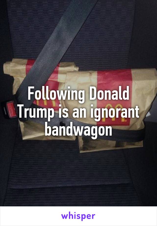Following Donald Trump is an ignorant bandwagon