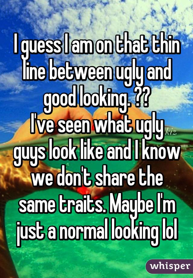 I guess I am on that thin line between ugly and good looking. ??
I've seen what ugly guys look like and I know we don't share the same traits. Maybe I'm just a normal looking lol