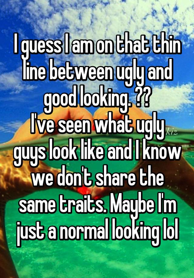 I guess I am on that thin line between ugly and good looking. ??
I've seen what ugly guys look like and I know we don't share the same traits. Maybe I'm just a normal looking lol