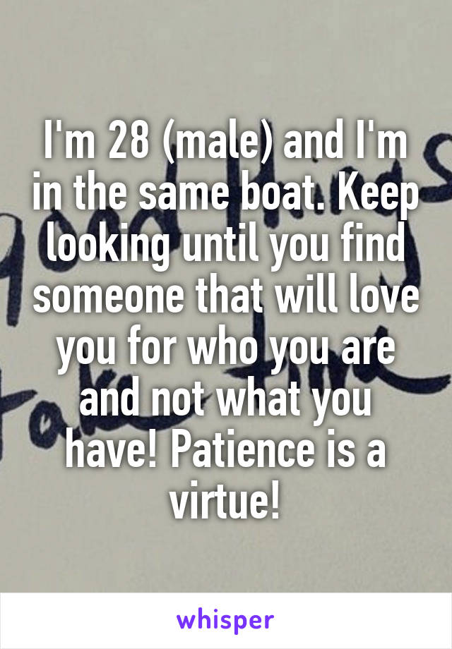 I'm 28 (male) and I'm in the same boat. Keep looking until you find someone that will love you for who you are and not what you have! Patience is a virtue!